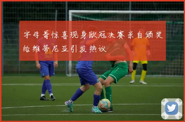 字母哥惊喜现身欧冠决赛亲自颁奖给维蒂尼亚引发热议