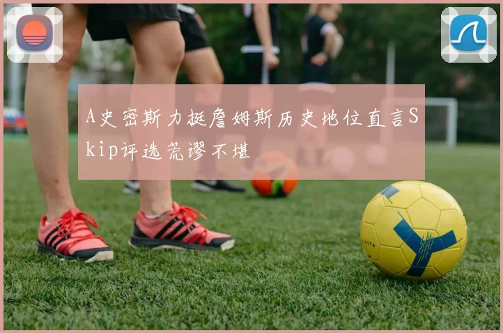 A史密斯力挺詹姆斯历史地位直言Skip评选荒谬不堪