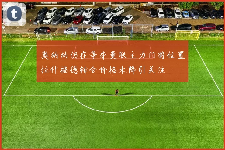 奥纳纳仍在争夺曼联主力门将位置拉什福德转会价格未降引关注