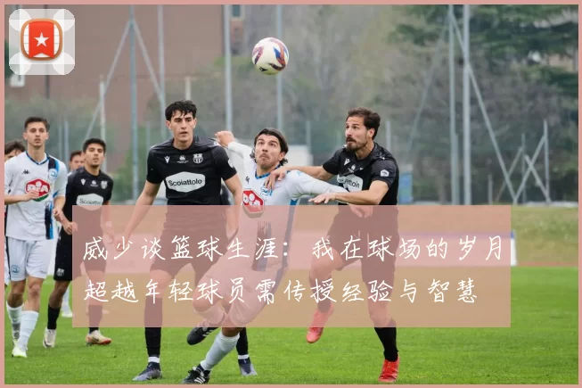 威少谈篮球生涯：我在球场的岁月超越年轻球员需传授经验与智慧