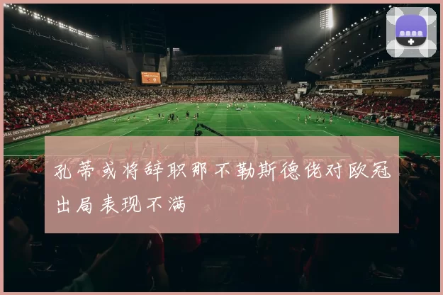 孔蒂或将辞职那不勒斯德佬对欧冠出局表现不满