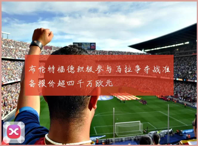 布伦特福德积极参与马拉争夺战准备报价超四千万欧元