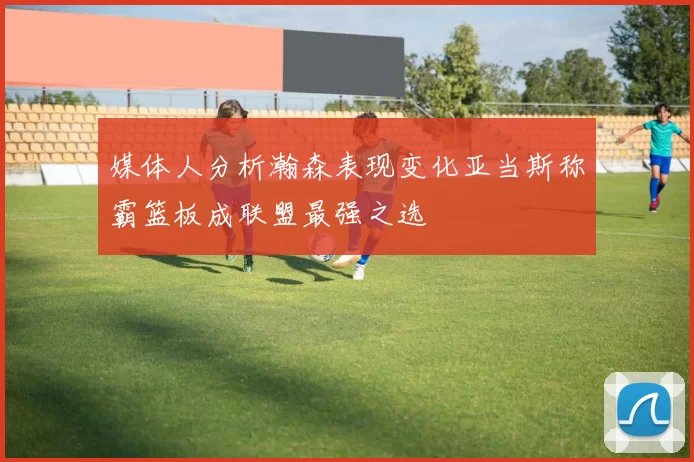 媒体人分析瀚森表现变化亚当斯称霸篮板成联盟最强之选
