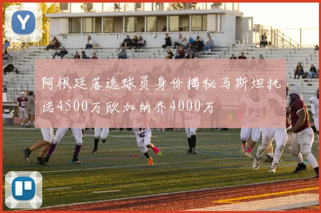 阿根廷落选球员身价揭秘马斯坦托诺4500万欧加纳乔4000万