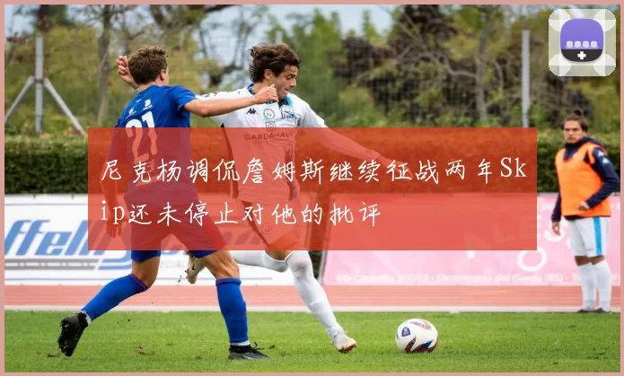 尼克杨调侃詹姆斯继续征战两年Skip还未停止对他的批评