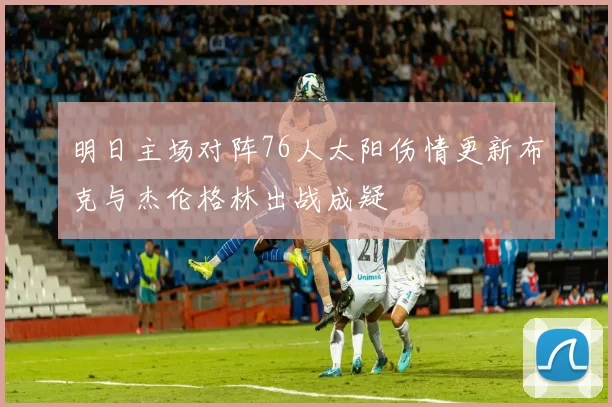 明日主场对阵76人太阳伤情更新布克与杰伦格林出战成疑