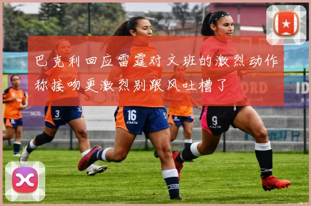 巴克利回应雷霆对文班的激烈动作称接吻更激烈别跟风吐槽了