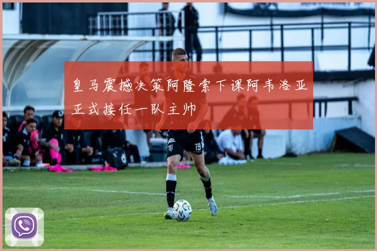 皇马震撼决策阿隆索下课阿韦洛亚正式接任一队主帅