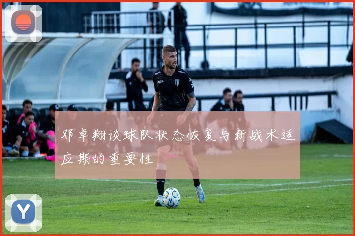 邓卓翔谈球队状态恢复与新战术适应期的重要性