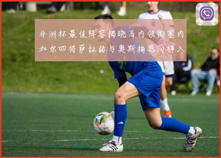 非洲杯最佳阵容揭晓马内领衔塞内加尔四将萨拉赫与奥斯梅恩同样入选